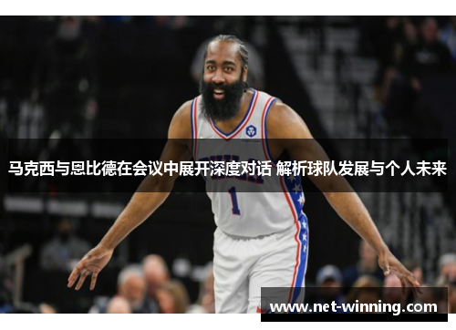 马克西与恩比德在会议中展开深度对话 解析球队发展与个人未来