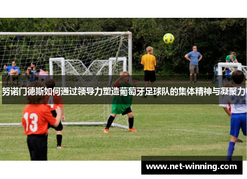 努诺门德斯如何通过领导力塑造葡萄牙足球队的集体精神与凝聚力