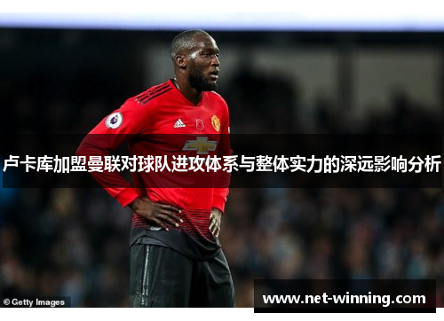 卢卡库加盟曼联对球队进攻体系与整体实力的深远影响分析