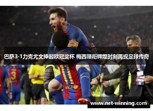 巴萨3-1力克尤文捧起欧冠奖杯 梅西领衔辉煌时刻再现足球传奇