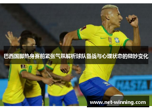 巴西国脚热身赛前紧张气氛解析球队备战与心理状态的微妙变化 巴西国脚热身赛前紧张气氛解析球队备战与心理状态的微妙变化
