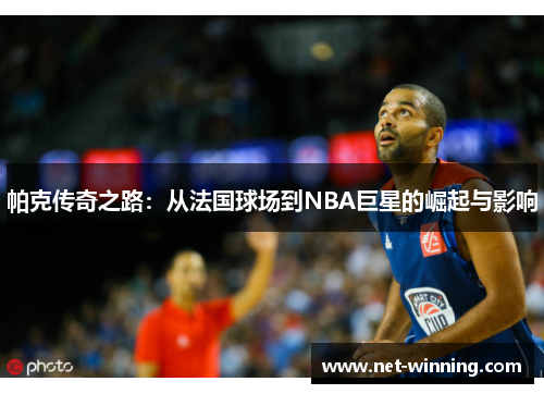 帕克传奇之路：从法国球场到NBA巨星的崛起与影响