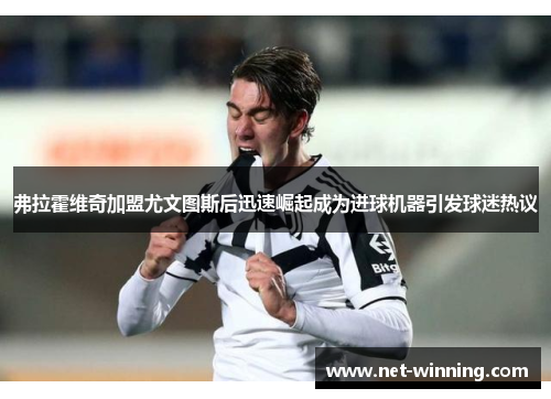 弗拉霍维奇加盟尤文图斯后迅速崛起成为进球机器引发球迷热议