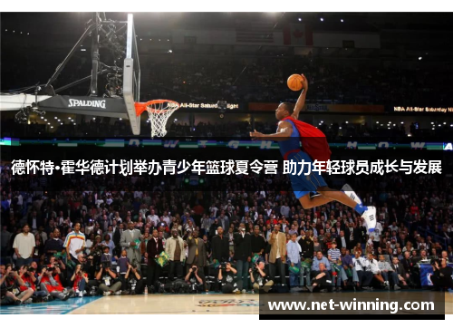德怀特·霍华德计划举办青少年篮球夏令营 助力年轻球员成长与发展